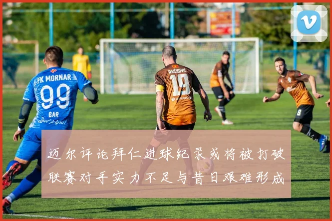 迈尔评论拜仁进球纪录或将被打破联赛对手实力不足与昔日艰难形成鲜明对比