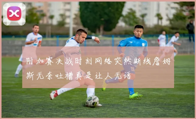 附加赛决战时刻网络突然断线詹姆斯无奈吐槽真是让人无语