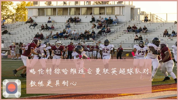 略伦特称哈维适合曼联英超球队对教练更具耐心