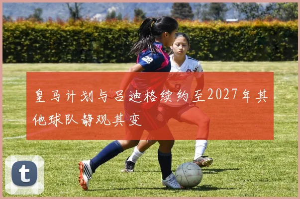 皇马计划与吕迪格续约至2027年其他球队静观其变