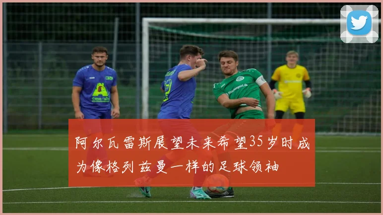 阿尔瓦雷斯展望未来希望35岁时成为像格列兹曼一样的足球领袖