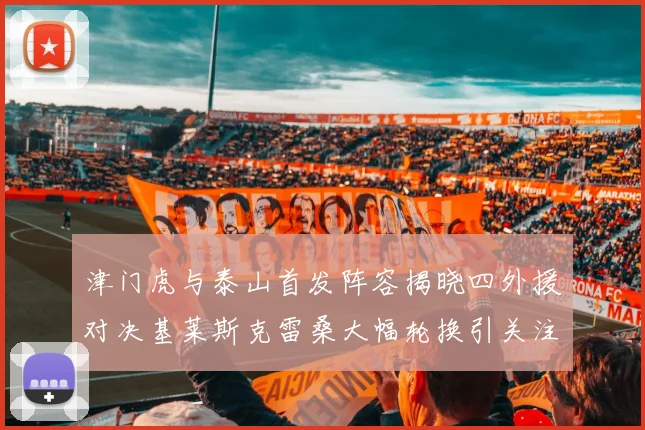 津门虎与泰山首发阵容揭晓四外援对决基莱斯克雷桑大幅轮换引关注