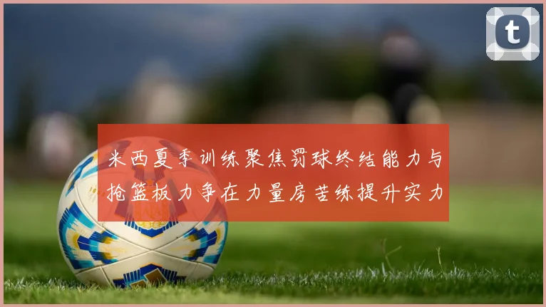 米西夏季训练聚焦罚球终结能力与抢篮板力争在力量房苦练提升实力