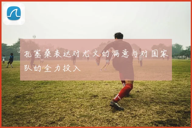 孔塞桑表达对尤文的满意与对国家队的全力投入