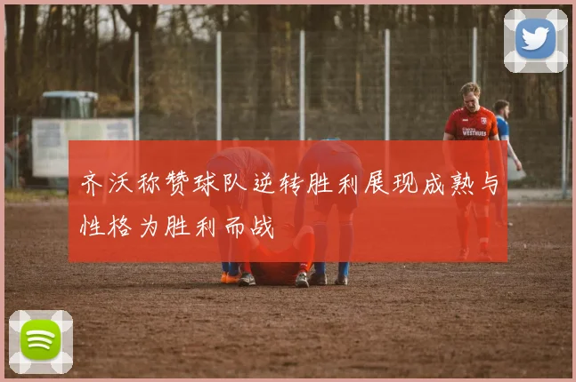 齐沃称赞球队逆转胜利展现成熟与性格为胜利而战