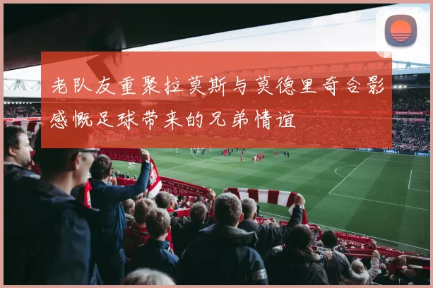 老队友重聚拉莫斯与莫德里奇合影感慨足球带来的兄弟情谊