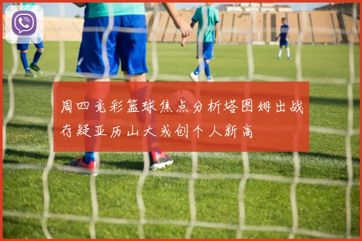 周四竞彩篮球焦点分析塔图姆出战存疑亚历山大或创个人新高