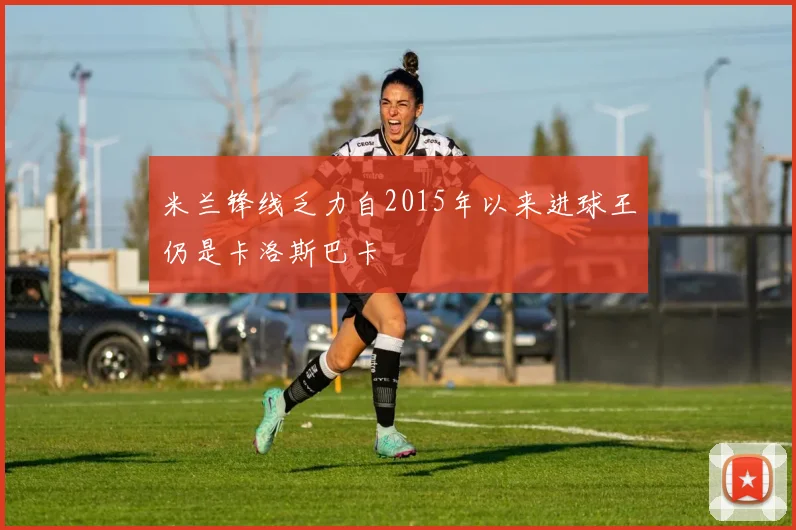 米兰锋线乏力自2015年以来进球王仍是卡洛斯巴卡
